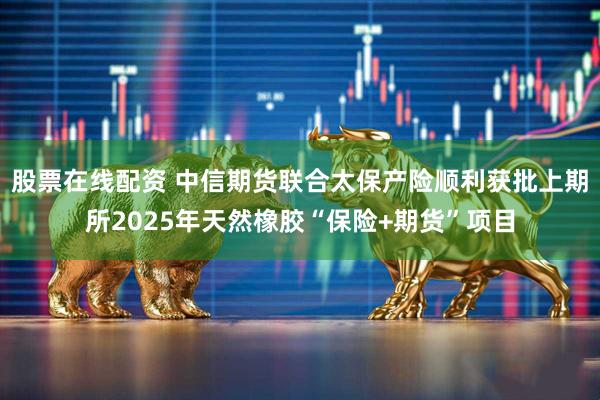 股票在线配资 中信期货联合太保产险顺利获批上期所2025年天然橡胶“保险+期货”项目