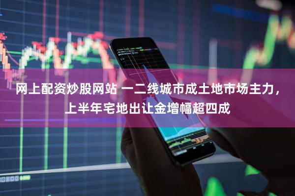 网上配资炒股网站 一二线城市成土地市场主力，上半年宅地出让金增幅超四成