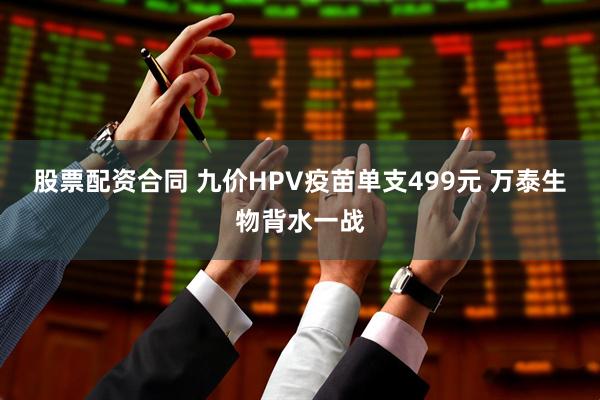 股票配资合同 九价HPV疫苗单支499元 万泰生物背水一战