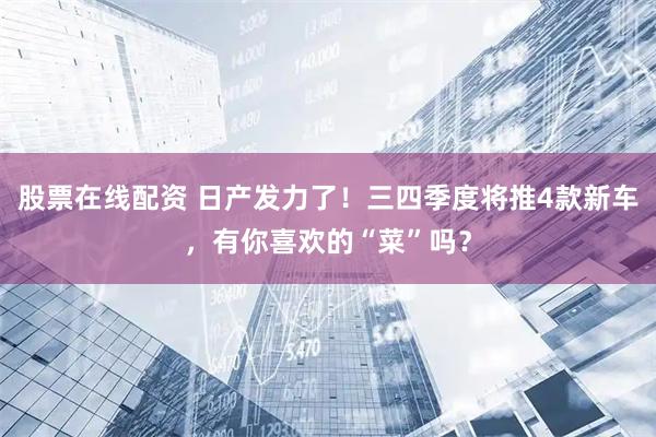 股票在线配资 日产发力了！三四季度将推4款新车，有你喜欢的“菜”吗？