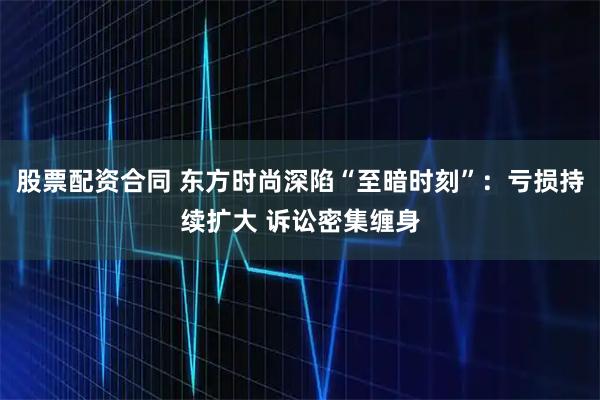 股票配资合同 东方时尚深陷“至暗时刻”：亏损持续扩大 诉讼密集缠身