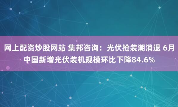 网上配资炒股网站 集邦咨询：光伏抢装潮消退 6月中国新增光伏装机规模环比下降84.6%