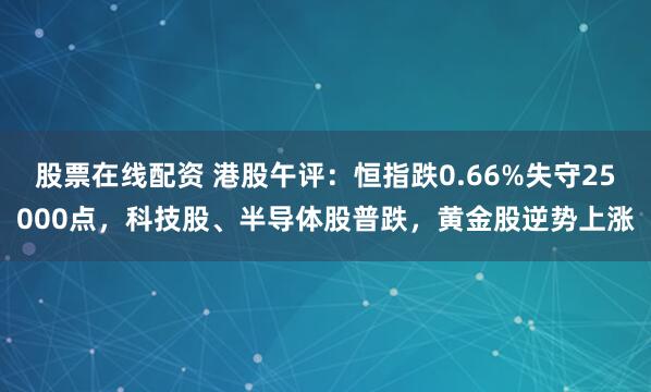 股票在线配资 港股午评：恒指跌0.66%失守25000点，科技股、半导体股普跌，黄金股逆势上涨