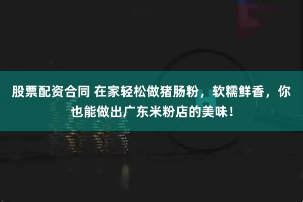 股票配资合同 在家轻松做猪肠粉，软糯鲜香，你也能做出广东米粉店的美味！