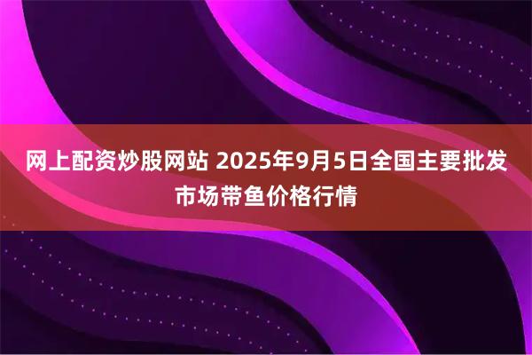 网上配资炒股网站 2025年9月5日全国主要批发市场带鱼价格行情