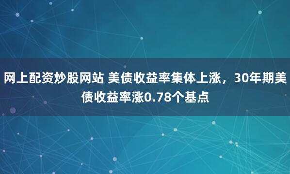 网上配资炒股网站 美债收益率集体上涨，30年期美债收益率涨0.78个基点