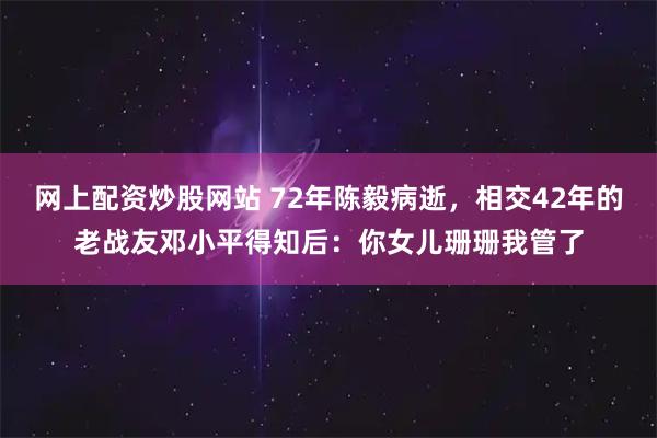 网上配资炒股网站 72年陈毅病逝，相交42年的老战友邓小平得知后：你女儿珊珊我管了
