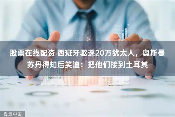 股票在线配资 西班牙驱逐20万犹太人，奥斯曼苏丹得知后笑道：把他们接到土耳其
