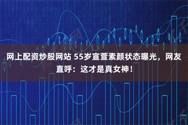 网上配资炒股网站 55岁宣萱素颜状态曝光，网友直呼：这才是真女神！