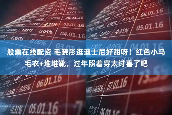 股票在线配资 毛晓彤逛迪士尼好甜呀！红色小马毛衣+堆堆靴，过年照着穿太讨喜了吧